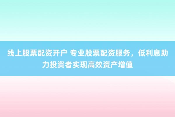 线上股票配资开户 专业股票配资服务，低利息助力投资者实现高效资产增值