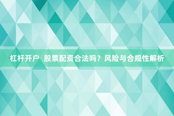 杠杆开户  股票配资合法吗？风险与合规性解析