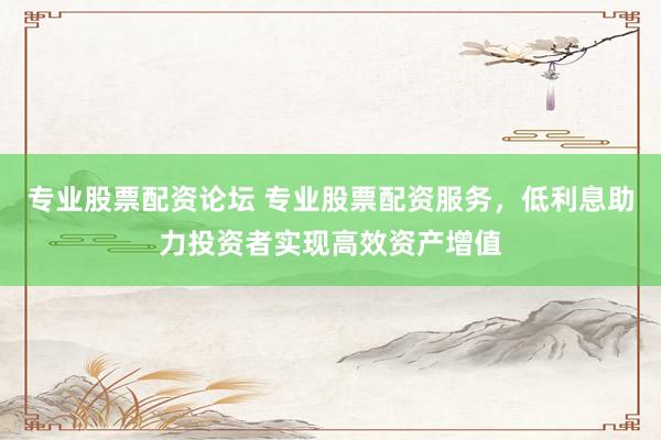 专业股票配资论坛 专业股票配资服务，低利息助力投资者实现高效资产增值