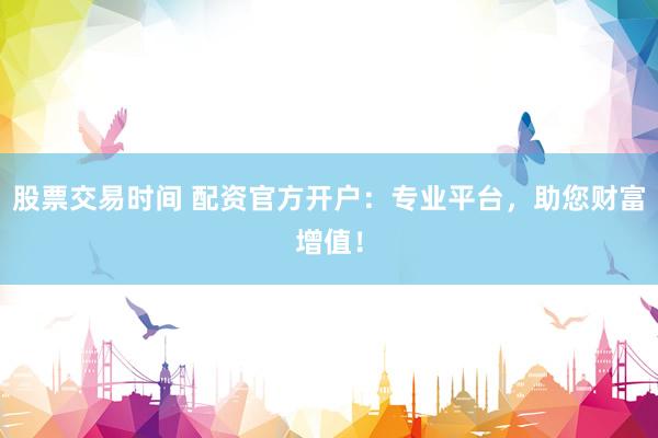 股票交易时间 配资官方开户：专业平台，助您财富增值！