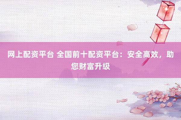 网上配资平台 全国前十配资平台：安全高效，助您财富升级