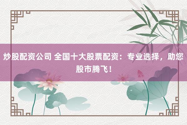 炒股配资公司 全国十大股票配资：专业选择，助您股市腾飞！