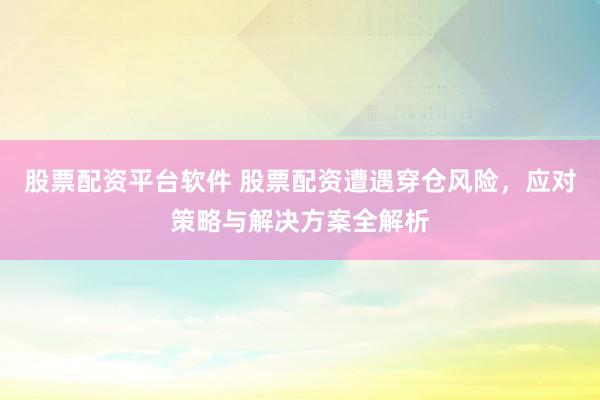 股票配资平台软件 股票配资遭遇穿仓风险,应对策略与解决方案全解析