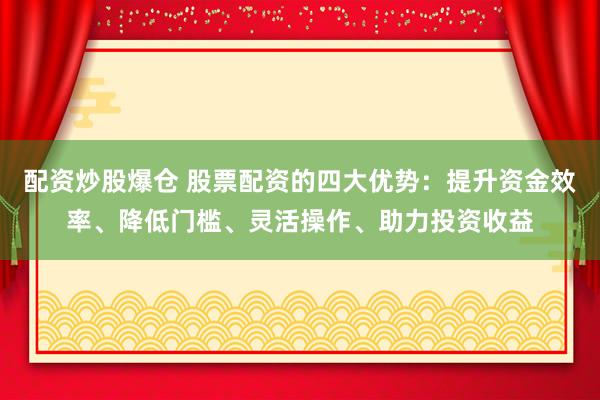 配资炒股爆仓 股票配资的四大优势：提升资金效率、降低门槛、灵活操作、助力投资收益