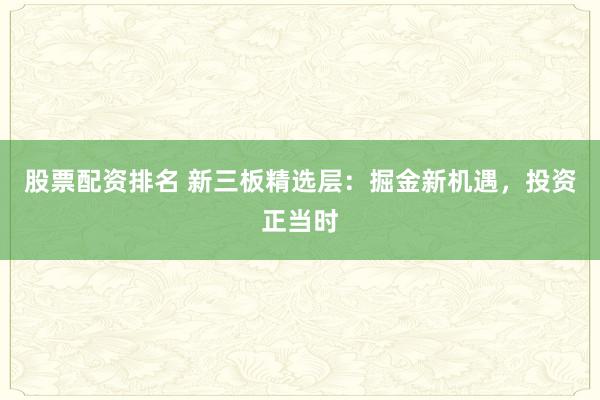 股票配资排名 新三板精选层：掘金新机遇，投资正当时