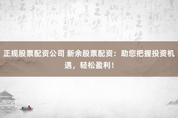 正规股票配资公司 新余股票配资：助您把握投资机遇，轻松盈利！