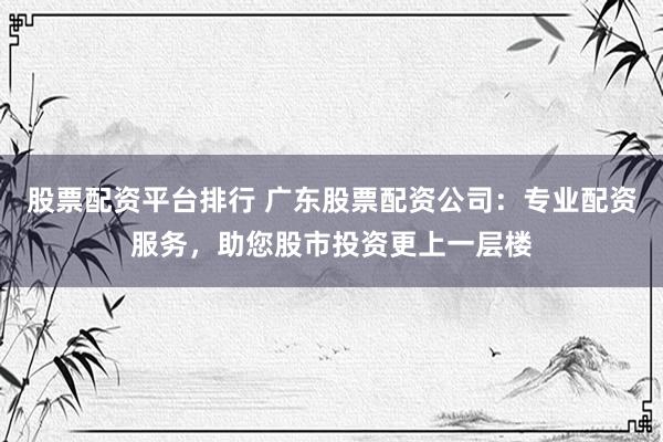 股票配资平台排行 广东股票配资公司：专业配资服务，助您股市投资更上一层楼